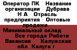 Оператор ПК › Название организации ­ Дубрава Н.А › Отрасль предприятия ­ Оптовые продажи › Минимальный оклад ­ 27 000 - Все города Работа » Вакансии   . Калужская обл.,Калуга г.